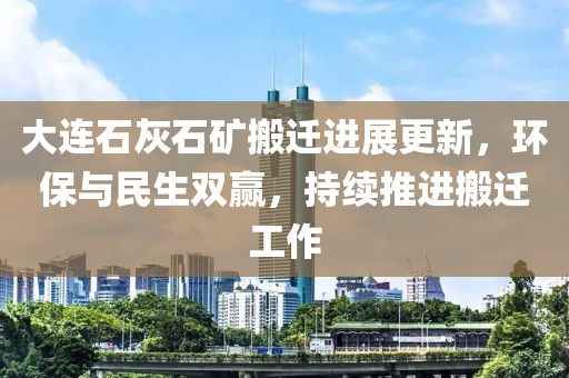 大连石灰石矿搬迁进展更新，环保与民生双赢，持续推进搬迁工作