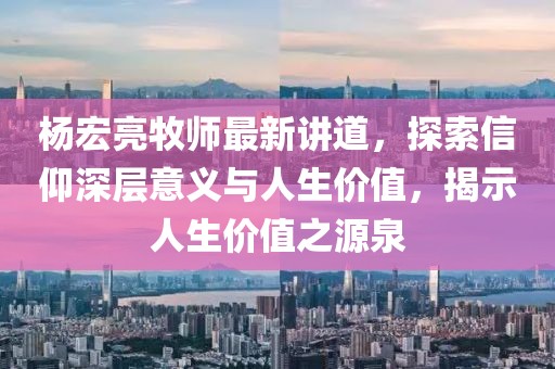 杨宏亮牧师最新讲道，探索信仰深层意义与人生价值，揭示人生价值之源泉