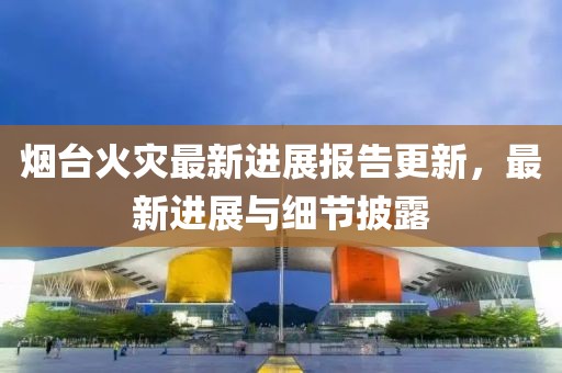 烟台火灾最新进展报告更新，最新进展与细节披露
