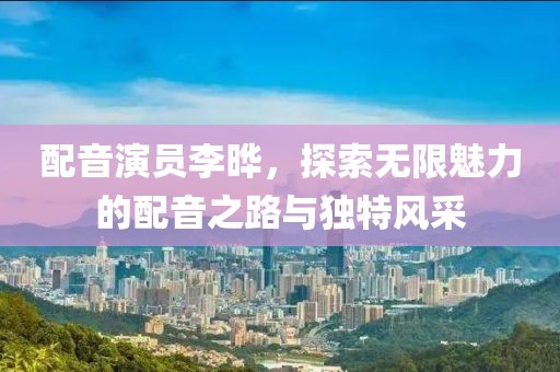 配音演员李晔，探索无限魅力的配音之路与独特风采