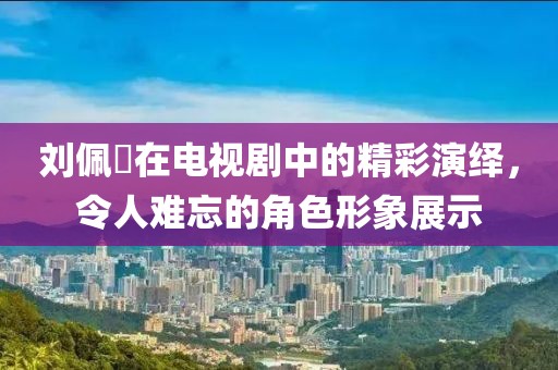 刘佩玥在电视剧中的精彩演绎，令人难忘的角色形象展示