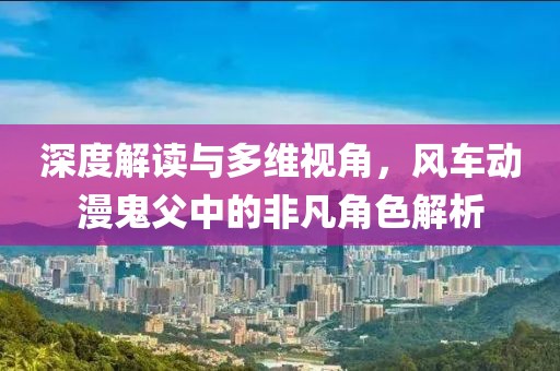 深度解读与多维视角，风车动漫鬼父中的非凡角色解析
