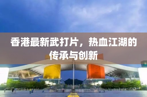 香港最新武打片，热血江湖的传承与创新