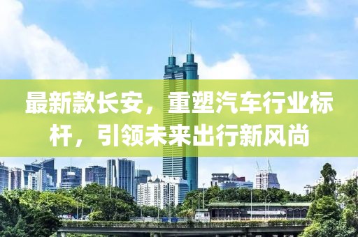 最新款长安，重塑汽车行业标杆，引领未来出行新风尚