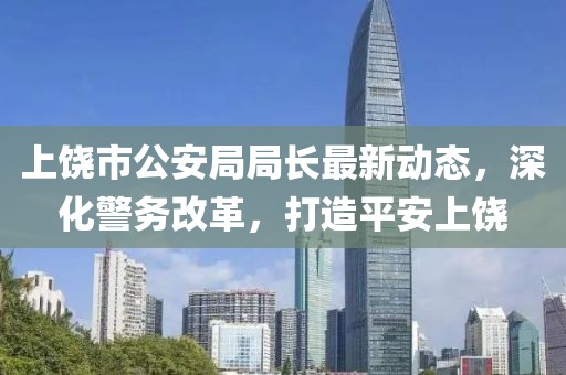上饶市公安局局长最新动态，深化警务改革，打造平安上饶