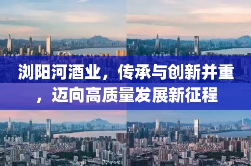浏阳河酒业，传承与创新并重，迈向高质量发展新征程