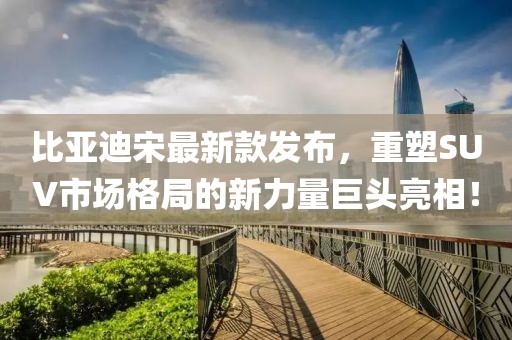 比亚迪宋最新款发布，重塑SUV市场格局的新力量巨头亮相！