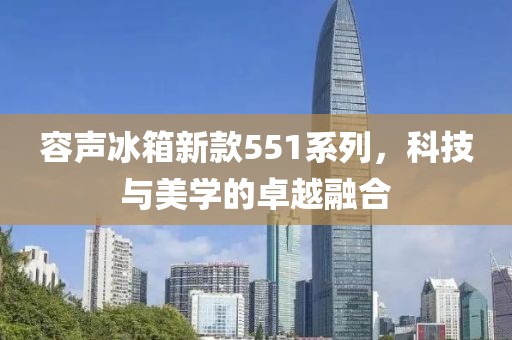 容声冰箱新款551系列，科技与美学的卓越融合