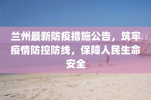 兰州最新防疫措施公告，筑牢疫情防控防线，保障人民生命安全