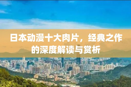 日本动漫十大肉片，经典之作的深度解读与赏析