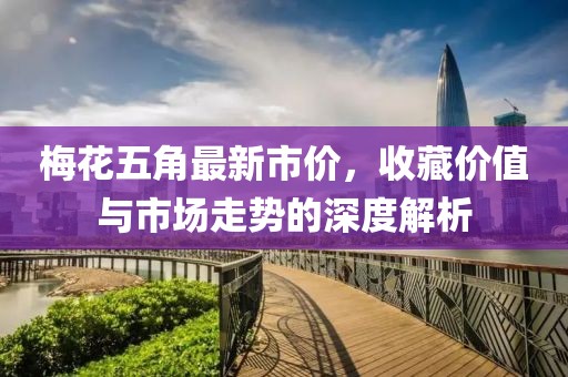 梅花五角最新市价，收藏价值与市场走势的深度解析