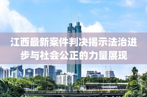 江西最新案件判决揭示法治进步与社会公正的力量展现