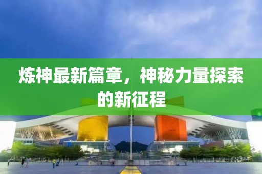 炼神最新篇章，神秘力量探索的新征程
