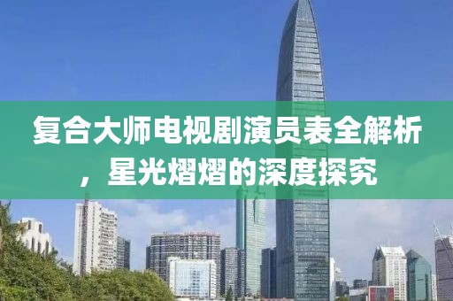 复合大师电视剧演员表全解析，星光熠熠的深度探究