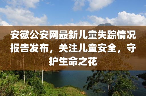 安徽公安网最新儿童失踪情况报告发布，关注儿童安全，守护生命之花