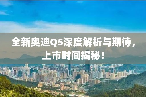 全新奥迪Q5深度解析与期待，上市时间揭秘！