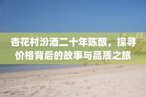杏花村汾酒二十年陈酿，探寻价格背后的故事与品质之旅