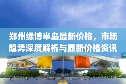 郑州绿博半岛最新价格，市场趋势深度解析与最新价格资讯