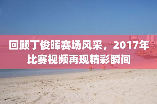 回顾丁俊晖赛场风采，2017年比赛视频再现精彩瞬间