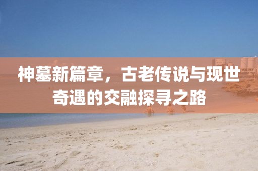神墓新篇章，古老传说与现世奇遇的交融探寻之路