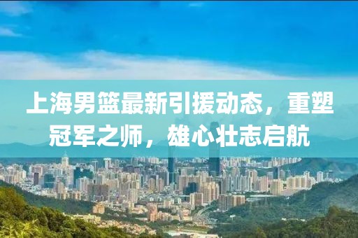 上海男篮最新引援动态，重塑冠军之师，雄心壮志启航
