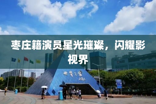 枣庄籍演员星光璀璨，闪耀影视界