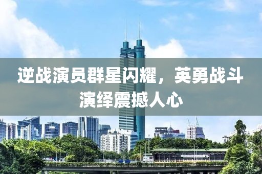 逆战演员群星闪耀，英勇战斗演绎震撼人心