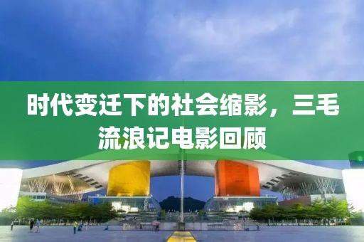 时代变迁下的社会缩影，三毛流浪记电影回顾
