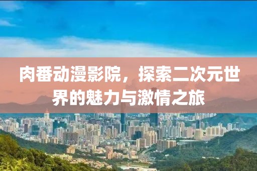 肉番动漫影院，探索二次元世界的魅力与激情之旅