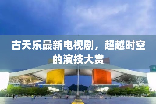 古天乐最新电视剧，超越时空的演技大赏