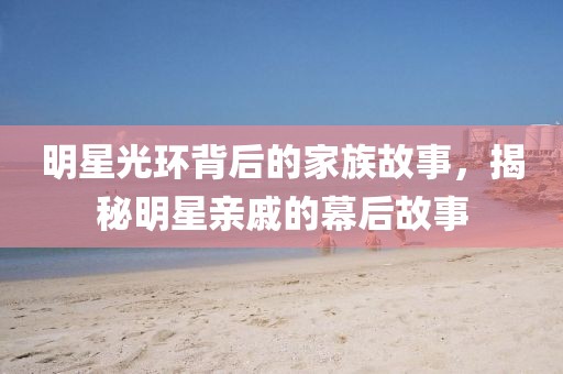 明星光环背后的家族故事，揭秘明星亲戚的幕后故事