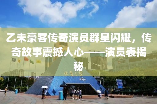 乙未豪客传奇演员群星闪耀，传奇故事震撼人心——演员表揭秘
