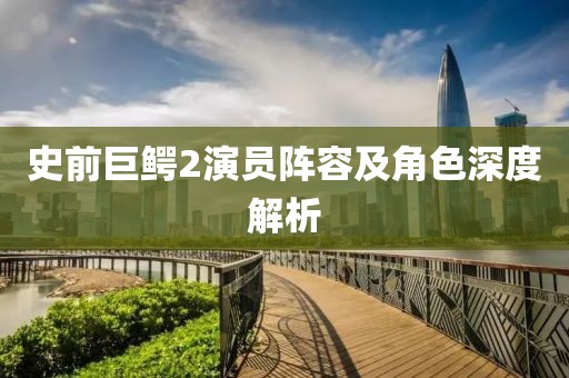 史前巨鳄2演员阵容及角色深度解析