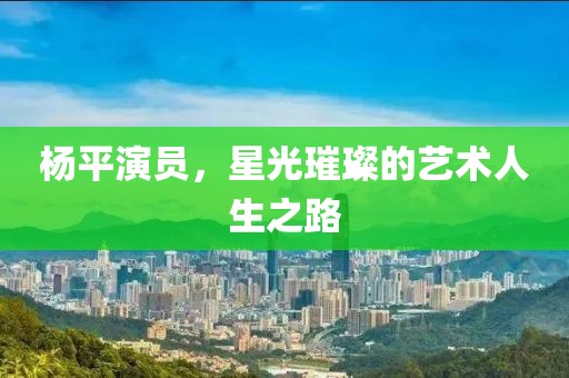 杨平演员，星光璀璨的艺术人生之路