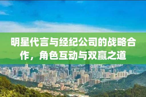 明星代言与经纪公司的战略合作，角色互动与双赢之道