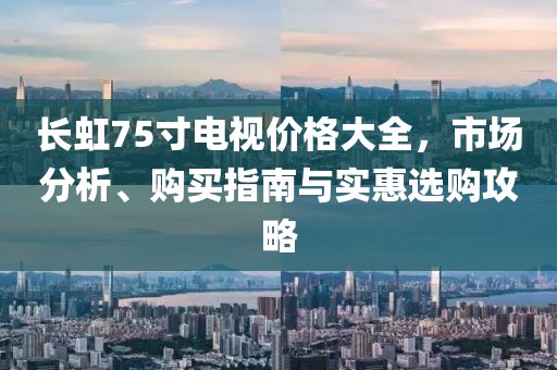 长虹75寸电视价格大全，市场分析、购买指南与实惠选购攻略
