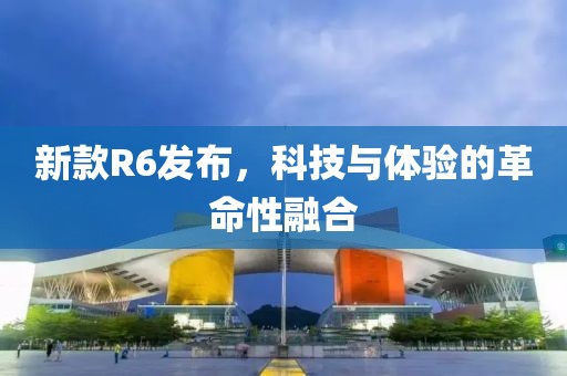 新款R6发布，科技与体验的革命性融合