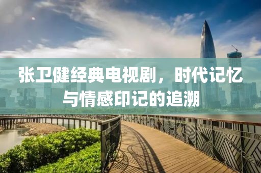 张卫健经典电视剧，时代记忆与情感印记的追溯