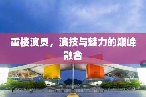 重楼演员，演技与魅力的巅峰融合
