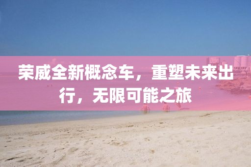 荣威全新概念车，重塑未来出行，无限可能之旅