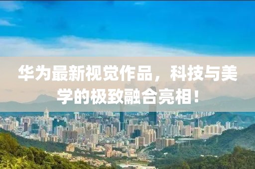 华为最新视觉作品，科技与美学的极致融合亮相！