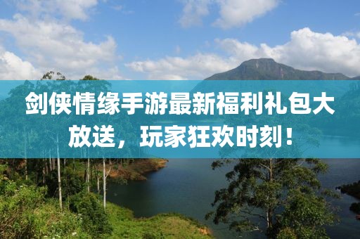 剑侠情缘手游最新福利礼包大放送，玩家狂欢时刻！