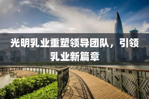 光明乳业重塑领导团队，引领乳业新篇章