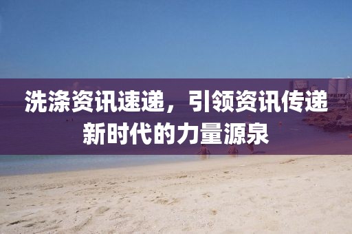 洗涤资讯速递，引领资讯传递新时代的力量源泉