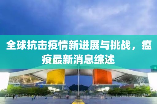 全球抗击疫情新进展与挑战，瘟疫最新消息综述