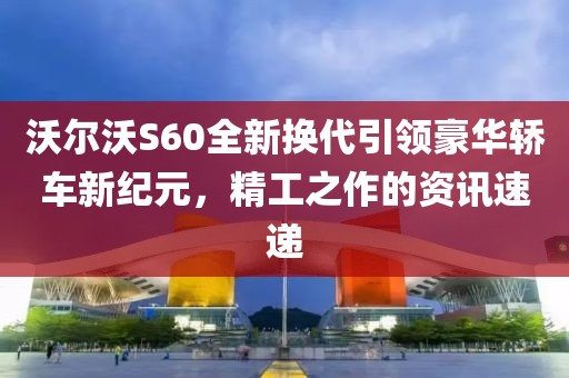 沃尔沃S60全新换代引领豪华轿车新纪元，精工之作的资讯速递