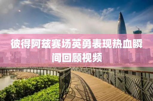 彼得阿兹赛场英勇表现热血瞬间回顾视频