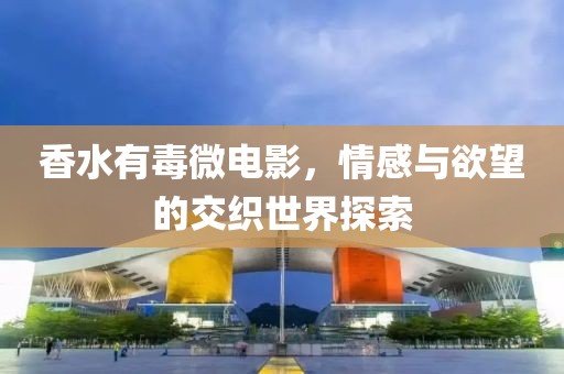 香水有毒微电影，情感与欲望的交织世界探索