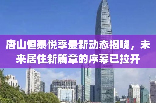 唐山恒泰悦季最新动态揭晓，未来居住新篇章的序幕已拉开