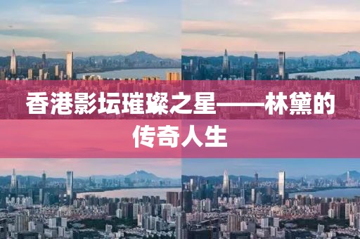 香港影坛璀璨之星——林黛的传奇人生